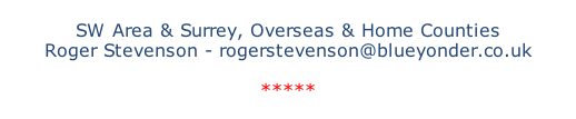 SW Area & Surrey, Overseas & Home Counties Roger Stevenson - rogerstevenson@blueyonder.co.uk  *****