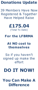 Donations Update  39 Members Have Now Registered & Together Have Helped Raise  £175.04 (Total To Date)  For the LFBRMA  At NO cost to themselves  So if you haven’t signed up make the effort  DO IT NOW!  You Can Make A Difference